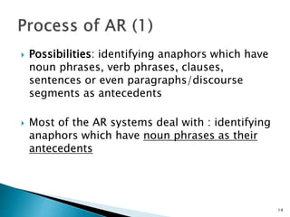  Possibilities: identifying anaphors which have
noun phrases, verb phrases, clauses,
sentences or even paragraphs/discourse
segments as antecedents
 Most of the AR systems deal with : identifying
anaphors which have noun phrases as their
antecedents
14
 