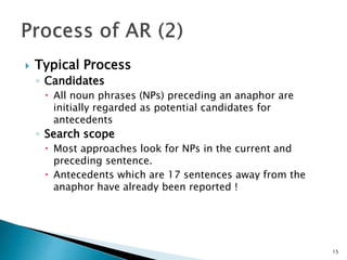  Typical Process
◦ Candidates
 All noun phrases (NPs) preceding an anaphor are
initially regarded as potential candidates for
antecedents
◦ Search scope
 Most approaches look for NPs in the current and
preceding sentence.
 Antecedents which are 17 sentences away from the
anaphor have already been reported !
15
 