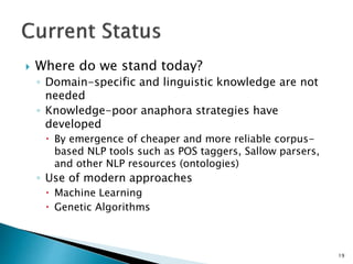  Where do we stand today?
◦ Domain-specific and linguistic knowledge are not
needed
◦ Knowledge-poor anaphora strategies have
developed
 By emergence of cheaper and more reliable corpus-
based NLP tools such as POS taggers, Sallow parsers,
and other NLP resources (ontologies)
◦ Use of modern approaches
 Machine Learning
 Genetic Algorithms
19
 