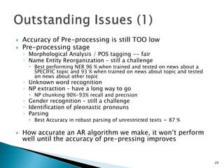  Accuracy of Pre-processing is still TOO low
 Pre-processing stage
◦ Morphological Analysis / POS tagging -- fair
◦ Name Entity Reorganization – still a challenge
 Best performing NER 96 % when trained and tested on news about a
SPECIFIC topic and 93 % when trained on news about topic and tested
on news about other topic
◦ Unknown word recognition
◦ NP extraction – have a long way to go
 NP chunking 90%-93% recall and precision
◦ Gender recognition – still a challenge
◦ Identification of pleonastic pronouns
◦ Parsing
 Best Accuracy in robust parsing of unrestricted texts = 87 %
 How accurate an AR algorithm we make, it won’t perform
well until the accuracy of pre-pressing improves
20
 