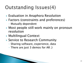  Evaluation in Anaphora Resolution
 Factors (constraints and preferences)
◦ Mutually dependent
 Most people still work mainly on pronoun
resolution
 Multilingual Context
 Service to Research Community
◦ Sharing software, experience, data
◦ There are just 3 demos for AR ;)
23
 