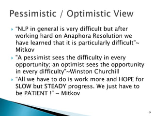  “NLP in general is very difficult but after
working hard on Anaphora Resolution we
have learned that it is particularly difficult”~
Mitkov
 "A pessimist sees the difficulty in every
opportunity; an optimist sees the opportunity
in every difficulty”~Winston Churchill
 “All we have to do is work more and HOPE for
SLOW but STEADY progress. We just have to
be PATIENT !” ~ Mitkov
24
 