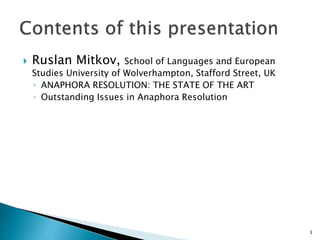  Ruslan Mitkov, School of Languages and European
Studies University of Wolverhampton, Stafford Street, UK
◦ ANAPHORA RESOLUTION: THE STATE OF THE ART
◦ Outstanding Issues in Anaphora Resolution
3
 