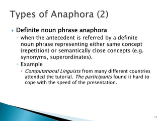  Definite noun phrase anaphora
◦ when the antecedent is referred by a definite
noun phrase representing either same conce...