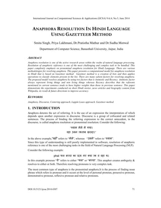 International Journal on Computational Sciences & Applications (IJCSA) Vol.4, No.3, June 2014
DOI:10.5121/ijcsa.2014.4307 71
ANAPHORA RESOLUTION IN HINDI LANGUAGE
USING GAZETTEER METHOD
Smita Singh, Priya Lakhmani, Dr.Pratistha Mathur and Dr.Sudha Morwal
Department of Computer Science, Banasthali University, Jaipur, India
ABSTRACT
Anaphora resolution is one of the active research areas within the realm of natural language processing.
Resolution of anaphoric reference is one of the most challenging and complex task to be handled. This
paper completely emphasis on pronominal anaphora resolution for Hindi Language. There are various
methodologies for resolving anaphora. This paper presents a computational model for anaphora resolution
in Hindi that is based on Gazetteer method. Gazetteer method is a creation of lists and then applies
operations to classify elements present in the list. There are many salient factors for resolving anaphora.
The proposed model resolves anaphora by using two factors that is Animistic and Recency. Animistic factor
always represent living things and non living things whereas Recency describes that the referents
mentioned in current sentence tends to have higher weights than those in previous sentence. This paper
demonstrate the experiments conducted on short Hindi stories ,news articles and biography content from
Wikipedia, its result & future directions to improve accuracy.
KEYWORDS
Anaphora, Discourse, Centering approach, Lappin Leass approach, Gazetteer method
1. INTRODUCTION
Anaphora denotes the act of referring. It is the use of an expression the interpretation of which
depends upon another expression in discourse. Discourse is a group of collocated and related
sentences. The process of binding the referring expression to the correct antecedent, in the
discourse, is called anaphora resolution or pronominal resolution. Consider the following:
“ म मेले मे गया।
”
In the above example,”वहाँ” refers to “मेले”, whereas “उसने” refers to “ ”.
Since this type of understanding is still poorly implemented in software, resolution of anaphoric
reference is one of the most challenging tasks in the field of Natural Language Processing (NLP).
Consider the following example:
phal
In this example pronoun “वे” refers to either “फल” or “ ”. This anaphor creates ambiguity &
resolves to either or both. Therefore resolving pronouns is very complex task.
The most common type of anaphora is the pronominal anaphora.It is the process of finding noun
phrase which refers to pronoun and it occurs at the level of personal pronoun, possessive pronoun,
demonstrative pronoun, reflexive pronoun and relative pronouns.
 
