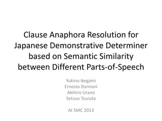 Clause Anaphora Resolution for
Japanese Demonstrative Determiner
based on Semantic Similarity
between Different Parts-of-Speech
Yukino Ikegami
Ernesto Damiani
Akihiro Urano
Setsuo Tsuruta
At SMC 2013
 