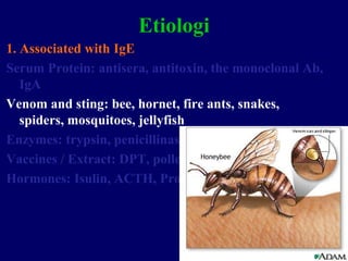 19
Etiologi
1. Associated with IgE
Serum Protein: antisera, antitoxin, the monoclonal Ab,
IgA
Venom and sting: bee, hornet, fire ants, snakes,
spiders, mosquitoes, jellyfish
Enzymes: trypsin, penicillinase
Vaccines / Extract: DPT, pollen extract, food
Hormones: Isulin, ACTH, Progesterone
 