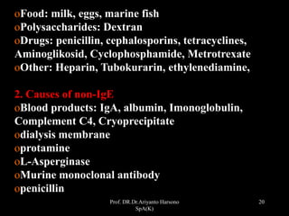Prof. DR.Dr.Ariyanto Harsono
SpA(K)
20
oFood: milk, eggs, marine fish
oPolysaccharides: Dextran
oDrugs: penicillin, cephalosporins, tetracyclines,
Aminoglikosid, Cyclophosphamide, Metrotrexate
oOther: Heparin, Tubokurarin, ethylenediamine,
2. Causes of non-IgE
oBlood products: IgA, albumin, Imonoglobulin,
Complement C4, Cryoprecipitate
odialysis membrane
oprotamine
oL-Asperginase
oMurine monoclonal antibody
openicillin
 
