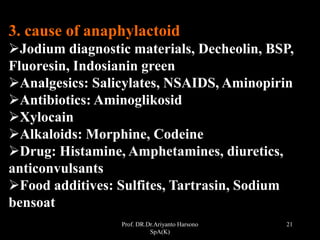 Prof. DR.Dr.Ariyanto Harsono
SpA(K)
21
3. cause of anaphylactoid
Jodium diagnostic materials, Decheolin, BSP,
Fluoresin, Indosianin green
Analgesics: Salicylates, NSAIDS, Aminopirin
Antibiotics: Aminoglikosid
Xylocain
Alkaloids: Morphine, Codeine
Drug: Histamine, Amphetamines, diuretics,
anticonvulsants
Food additives: Sulfites, Tartrasin, Sodium
bensoat
 