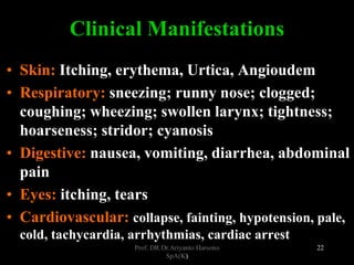 Prof. DR.Dr.Ariyanto Harsono
SpA(K)
22
Clinical Manifestations
• Skin: Itching, erythema, Urtica, Angioudem
• Respiratory: sneezing; runny nose; clogged;
coughing; wheezing; swollen larynx; tightness;
hoarseness; stridor; cyanosis
• Digestive: nausea, vomiting, diarrhea, abdominal
pain
• Eyes: itching, tears
• Cardiovascular: collapse, fainting, hypotension, pale,
cold, tachycardia, arrhythmias, cardiac arrest
 