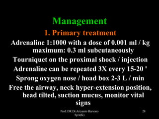 Prof. DR.Dr.Ariyanto Harsono
SpA(K)
28
Management
1. Primary treatment
Adrenaline 1:1000 with a dose of 0.001 ml / kg
maximum: 0.3 ml subcutaneously
Tourniquet on the proximal shock / injection
Adrenaline can be repeated 3X every 15-20 '
Sprong oxygen nose / hoad box 2-3 L / min
Free the airway, neck hyper-extension position,
head tilted, suction mucus, monitor vital
signs
 
