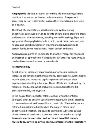 [Type text]

Anaphylactic shock is a severe, potentially life-threatening allergic
reaction. It can occur within seconds or minutes of exposure to
something person is allergic to, such as the venom from a bee sting
or a peanut.
The flood of chemicals released by immune system during
anaphylaxis can cause person to go into shock; blood pressure drops
suddenly and airways narrow, blocking normal breathing. Signs and
symptoms of anaphylaxis include a rapid, weak pulse, skin rash, and
nausea and vomiting. Common triggers of anaphylaxis include
certain foods, some medications, insect venom and latex.
Anaphylaxis requires an immediate trip to the emergency room and
an injection of epinephrine. If anaphylaxis isn't treated right away, it
can lead to unconsciousness or even death.
Pathophysiology
Rapid onset of increased secretion from mucous membranes,
increased bronchial smooth muscle tone, decreased vascular smooth
muscle tone, and increased capillary permeability occur after
exposure to an inciting substance. These effects are produced by the
release of mediators, which include histamine, leukotriene C4,
prostaglandin D2, and tryptase.
In the classic form, mediator release occurs when the antigen
(allergen) binds to antigen-specific immunoglobulin E (IgE) attached
to previously sensitized basophils and mast cells. The mediators are
released almost immediately when the antigen binds. In an
anaphylactoid reaction, exposure to an inciting substance causes
direct release of mediators, a process that is not mediated by IgE.
Increased mucous secretion and increased bronchial smooth
muscle tone, as well as airway edema, contribute to the respiratory

 