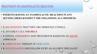 TREATMENT OF ANAPHYLACTIC REACTION
• PATIENTS HAVING AN ANAPHYLACTIC REACTION IN ANY
SETTING SHOULD EXPECT THE FOLLOWING AS A MINIMUM:
• 1. RECOGNITION THAT THEY ARE SERIOUSLY UNWELL.
• 2. AN EARLY CALL FOR HELP.
• 3. INITIAL ASSESSMENT AND TREATMENTS BASED ON AN ABCDE
APPROACH.
• 4. ADRENALINE THERAPY IF INDICATED.
• 5. INVESTIGATION AND FOLLOW-UP BY AN ALLERGY SPECIALIST
 