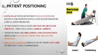 I- PATIENT POSITIONING
• LYING FLAT WITH OR WITHOUT LEG ELEVATION IS
HELPFUL FOR PATIENTS WITH A LOW BLOOD PRESSURE
(CIRCULATION PROBLEM).
• IF THE PATIENT FEELS FAINT, DO NOT SIT OR STAND
THEM UP - THIS CAN CAUSE CARDIAC ARREST.
• PATIENTS WHO ARE BREATHING AND UNCONSCIOUS
SHOULD BE PLACED ON THEIR SIDE (RECOVERY
POSITION).
• PREGNANT PATIENTS SHOULD LIE ON THEIR LEFT SIDE
TO PREVENT CAVAL COMPRESSION.
 