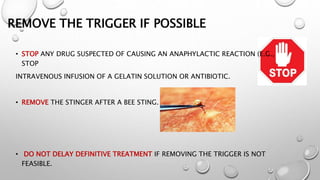 REMOVE THE TRIGGER IF POSSIBLE
• STOP ANY DRUG SUSPECTED OF CAUSING AN ANAPHYLACTIC REACTION (E.G.,
STOP
INTRAVENOUS INFUSION OF A GELATIN SOLUTION OR ANTIBIOTIC.
• REMOVE THE STINGER AFTER A BEE STING.
• DO NOT DELAY DEFINITIVE TREATMENT IF REMOVING THE TRIGGER IS NOT
FEASIBLE.
 
