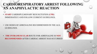 CARDIORESPIRATORYARREST FOLLOWING
AN ANAPHYLACTIC REACTION
• START CARDIOPULMONARY RESUSCITATION (CPR)
IMMEDIATELYAND FOLLOW CURRENT GUIDELINES.
• USE DOSES OF ADRENALINE RECOMMENDED IN THE ALS.
GUIDELINES.
• THE INTRAMUSCULAR ROUTE FOR ADRENALINE IS NOT
RECOMMENDED AFTER CARDIAC ARREST HAS OCCURRED
 