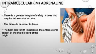 INTRAMUSCULAR (IM) ADRENALINE
• There is a greater margin of safety It does not
require intravenous access.
• The IM route is easier to learn.
* The best site for IM injection is the anterolateral
aspect of the middle third of the
thigh.
 