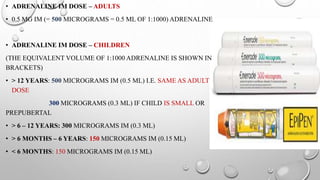• ADRENALINE IM DOSE – ADULTS
• 0.5 MG IM (= 500 MICROGRAMS = 0.5 ML OF 1:1000) ADRENALINE
• ADRENALINE IM DOSE – CHILDREN
(THE EQUIVALENT VOLUME OF 1:1000 ADRENALINE IS SHOWN IN
BRACKETS)
• > 12 YEARS: 500 MICROGRAMS IM (0.5 ML) I.E. SAME AS ADULT
DOSE
300 MICROGRAMS (0.3 ML) IF CHILD IS SMALL OR
PREPUBERTAL
• > 6 – 12 YEARS: 300 MICROGRAMS IM (0.3 ML)
• > 6 MONTHS – 6 YEARS: 150 MICROGRAMS IM (0.15 ML)
• < 6 MONTHS: 150 MICROGRAMS IM (0.15 ML)
 
