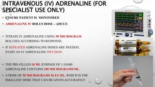 INTRAVENOUS (IV) ADRENALINE (FOR
SPECIALIST USE ONLY)
• ENSURE PATIENT IS MONITORED
• ADRENALINE IV BOLUS DOSE – ADULT:
• TITRATE IV ADRENALINE USING 50 MICROGRAM
BOLUSES ACCORDING TO RESPONSE.
• IF REPEATED ADRENALINE DOSES ARE NEEDED,
START AN IV ADRENALINE INFUSION.
• THE PRE-FILLED 10 ML SYRINGE OF 1:10,000
ADRENALINE CONTAINS 100 MICROGRAMS/ML.
• A DOSE OF 50 MICROGRAMS IS 0.5 ML, WHICH IS THE
SMALLEST DOSE THAT CAN BE GIVEN ACCURATELY
 