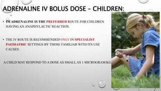 ADRENALINE IV BOLUS DOSE – CHILDREN:
• IM ADRENALINE IS THE PREFERRED ROUTE FOR CHILDREN
HAVING AN ANAPHYLACTIC REACTION.
• THE IV ROUTE IS RECOMMENDED ONLY IN SPECIALIST
PAEDIATRIC SETTINGS BY THOSE FAMILIAR WITH ITS USE
CAUSES .
A CHILD MAY RESPOND TO A DOSE AS SMALL AS 1 MICROGRAM/KG.
 