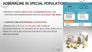 ADRENALINE IN SPECIAL POPULATIONS
• PATIENTS TAKING TRICYCLIC ANTIDEPRESSANTS, THE
PREVIOUS RECOMMENDATION WAS TO GIVE HALF THE DOSE.
• PATIENTS TREATED WITH BETA-BLOCKERS:
ADRENALINE CAN FAIL TO REVERSE THE CLINICAL
MANIFESTATION OF AN ANAPHYLACTIC REACTION, ESPECIALLY
WHEN ITS USE IS DELAYED OR IN PATIENTS TREATED WITH
BETA-BLOCKERS.
 