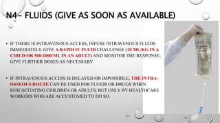 N4- FLUIDS (GIVE AS SOON AS AVAILABLE)
• IF THERE IS INTRAVENOUS ACCESS, INFUSE INTRAVENOUS FLUIDS
IMMEDIATELY. GIVE A RAPID IV FLUID CHALLENGE (20 ML/KG IN A
CHILD OR 500-1000 ML IN AN ADULT) AND MONITOR THE RESPONSE;
GIVE FURTHER DOSES AS NECESSARY
• IF INTRAVENOUS ACCESS IS DELAYED OR IMPOSSIBLE, THE INTRA-
OSSEOUS ROUTE CAN BE USED FOR FLUIDS OR DRUGS WHEN
RESUSCITATING CHILDREN OR ADULTS, BUT ONLY BY HEALTHCARE
WORKERS WHO ARE ACCUSTOMED TO DO SO.
 