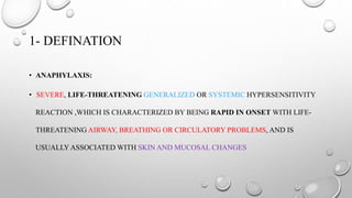 1- DEFINATION
• ANAPHYLAXIS:
• SEVERE, LIFE-THREATENING GENERALIZED OR SYSTEMIC HYPERSENSITIVITY
REACTION ,WHICH IS CHARACTERIZED BY BEING RAPID IN ONSET WITH LIFE-
THREATENING AIRWAY, BREATHING OR CIRCULATORY PROBLEMS, AND IS
USUALLY ASSOCIATED WITH SKIN AND MUCOSAL CHANGES
 
