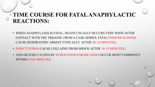 TIME COURSE FOR FATALANAPHYLACTIC
REACTIONS:
• WHEN ANAPHYLAXIS IS FATAL, DEATH USUALLY OCCURS VERY SOON AFTER
CONTACT WITH THE TRIGGER. FROM A CASE-SERIES, FATAL FOOD REACTIONS
CAUSE RESPIRATORY ARREST TYPICALLY AFTER 30–35 MINUTES;
• INSECT STINGS CAUSE COLLAPSE FROM SHOCK AFTER 10–15 MINUTES;
• AND DEATHS CAUSED BY INTRAVENOUS MEDICATION OCCUR MOST COMMONLY
WITHIN FIVE MINUTES.
 
