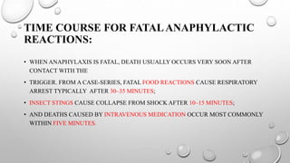 TIME COURSE FOR FATALANAPHYLACTIC
REACTIONS:
• WHEN ANAPHYLAXIS IS FATAL, DEATH USUALLY OCCURS VERY SOON AFTER
CONTACT WITH THE
• TRIGGER. FROM A CASE-SERIES, FATAL FOOD REACTIONS CAUSE RESPIRATORY
ARREST TYPICALLY AFTER 30–35 MINUTES;
• INSECT STINGS CAUSE COLLAPSE FROM SHOCK AFTER 10–15 MINUTES;
• AND DEATHS CAUSED BY INTRAVENOUS MEDICATION OCCUR MOST COMMONLY
WITHIN FIVE MINUTES.
 