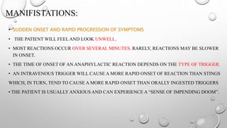 MANIFISTATIONS:
• SUDDEN ONSET AND RAPID PROGRESSION OF SYMPTOMS
• THE PATIENT WILL FEEL AND LOOK UNWELL.
• MOST REACTIONS OCCUR OVER SEVERAL MINUTES. RARELY, REACTIONS MAY BE SLOWER
IN ONSET.
• THE TIME OF ONSET OF AN ANAPHYLACTIC REACTION DEPENDS ON THE TYPE OF TRIGGER.
• AN INTRAVENOUS TRIGGER WILL CAUSE A MORE RAPID ONSET OF REACTION THAN STINGS
WHICH, IN TURN, TEND TO CAUSE A MORE RAPID ONSET THAN ORALLY INGESTED TRIGGERS
• THE PATIENT IS USUALLY ANXIOUS AND CAN EXPERIENCE A “SENSE OF IMPENDING DOOM”.
 