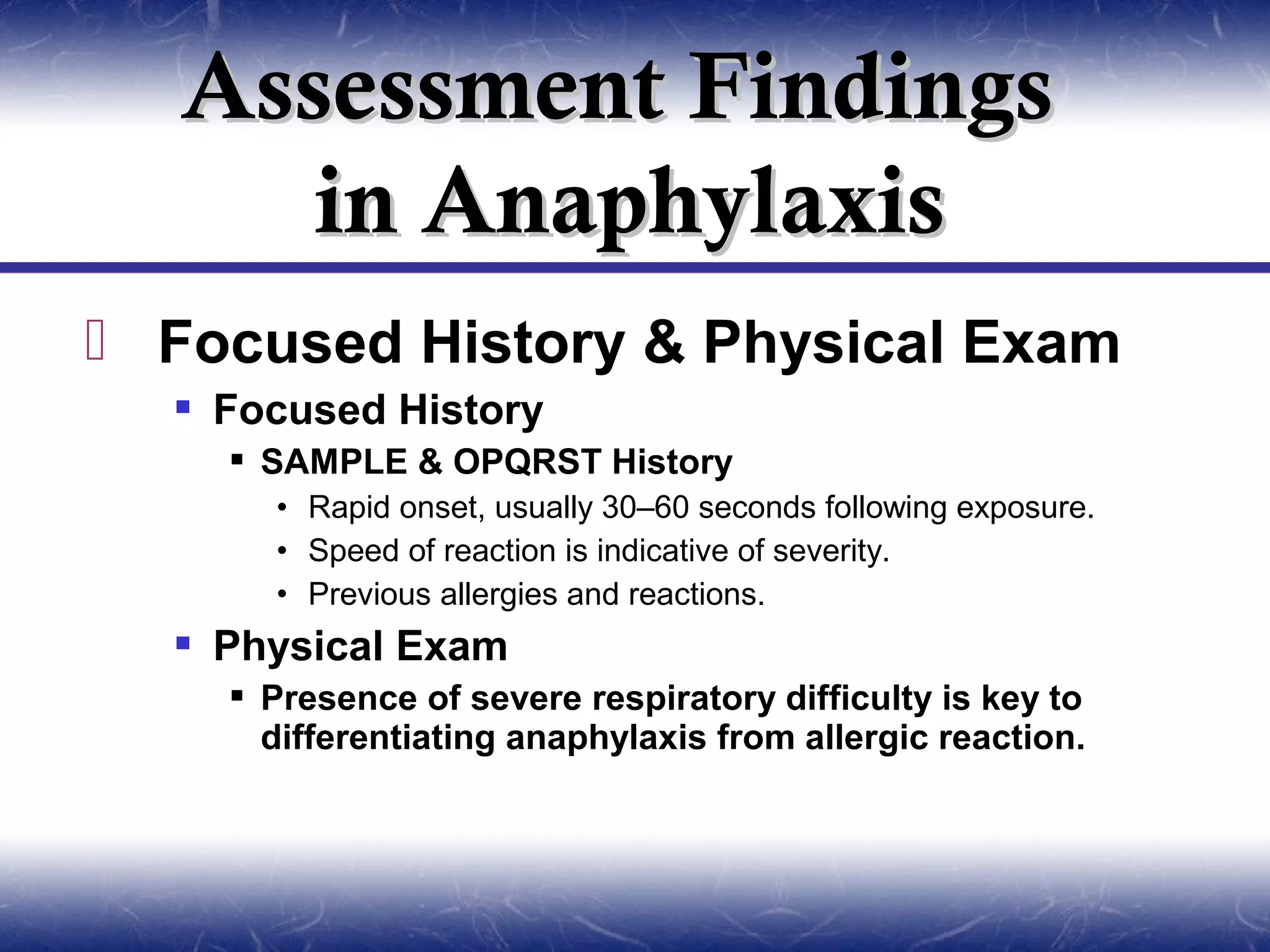 Assessment Findings
      in Anaphylaxis
 Focused History & Physical Exam
   Focused History
     SAMPLE & OPQRST History
      • Rapid onset, usually 30–60 seconds following exposure.
      • Speed of reaction is indicative of severity.
      • Previous allergies and reactions.
   Physical Exam
     Presence of severe respiratory difficulty is key to
      differentiating anaphylaxis from allergic reaction.
 