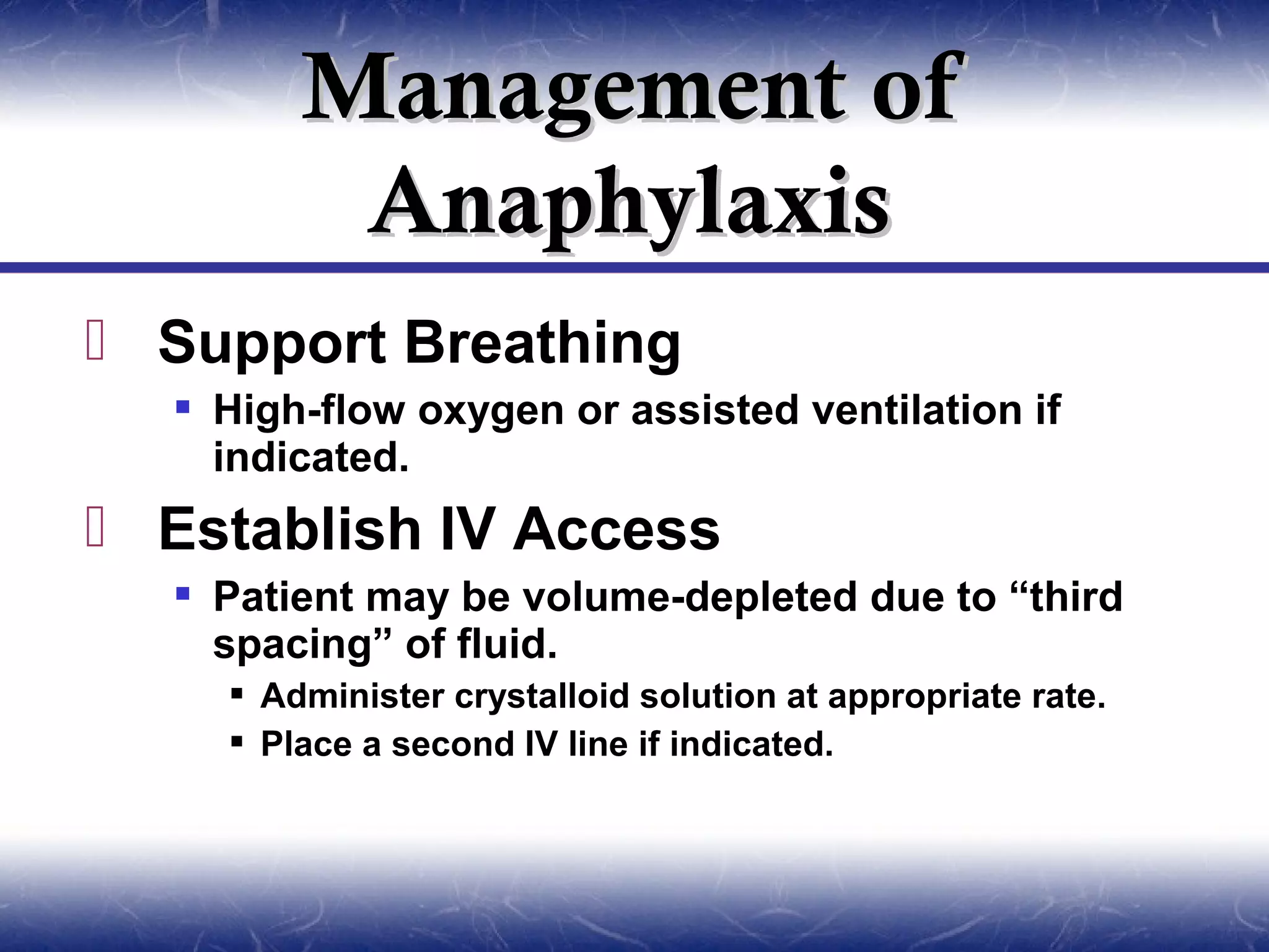 Management of
         Anaphylaxis
 Support Breathing
   High-flow oxygen or assisted ventilation if
    indicated.
 Establish IV Access
   Patient may be volume-depleted due to “third
    spacing” of fluid.
     Administer crystalloid solution at appropriate rate.
     Place a second IV line if indicated.
 