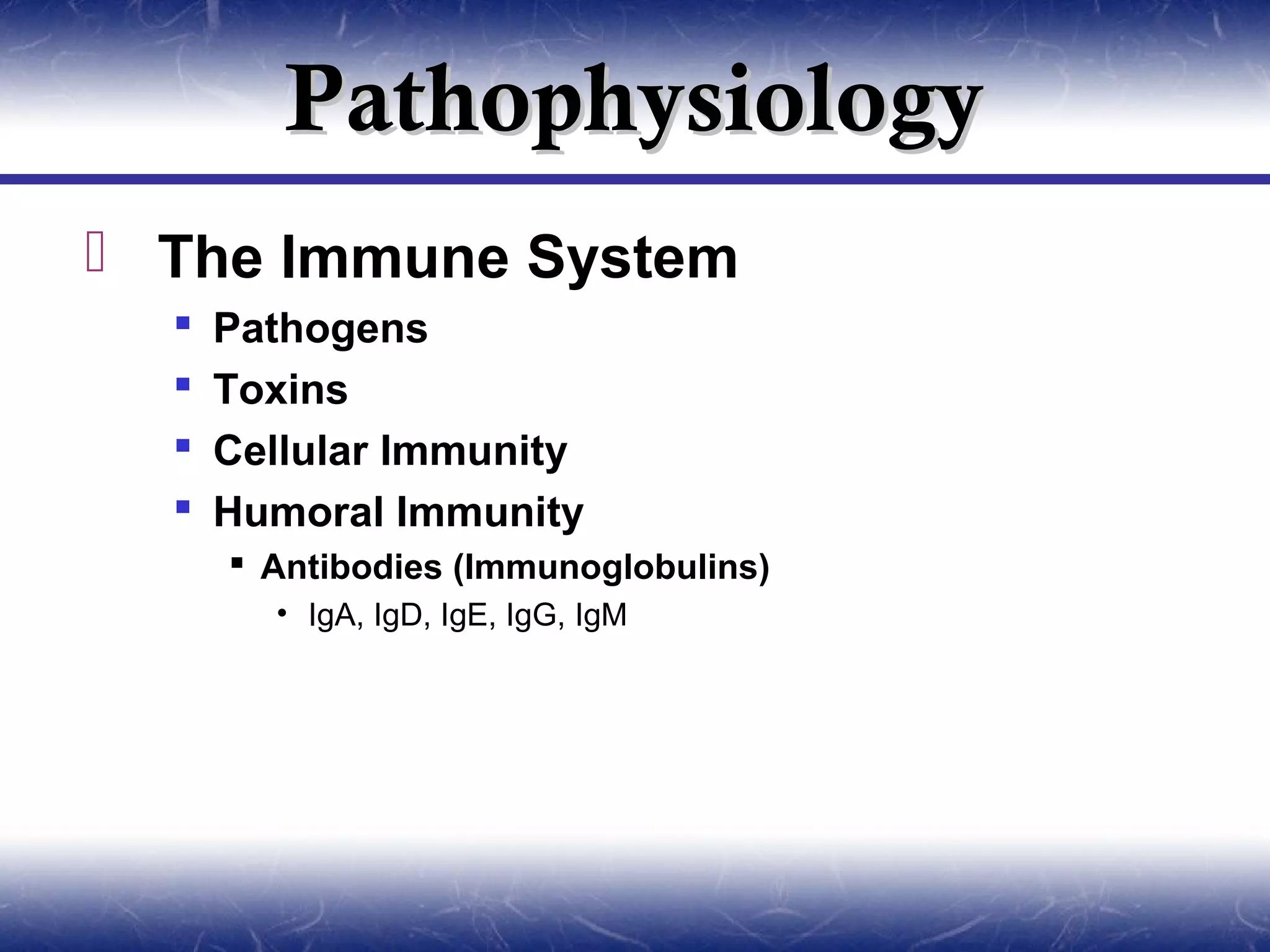 Pathophysiology
 The Immune System
     Pathogens
     Toxins
     Cellular Immunity
     Humoral Immunity
       Antibodies (Immunoglobulins)
        • IgA, IgD, IgE, IgG, IgM
 