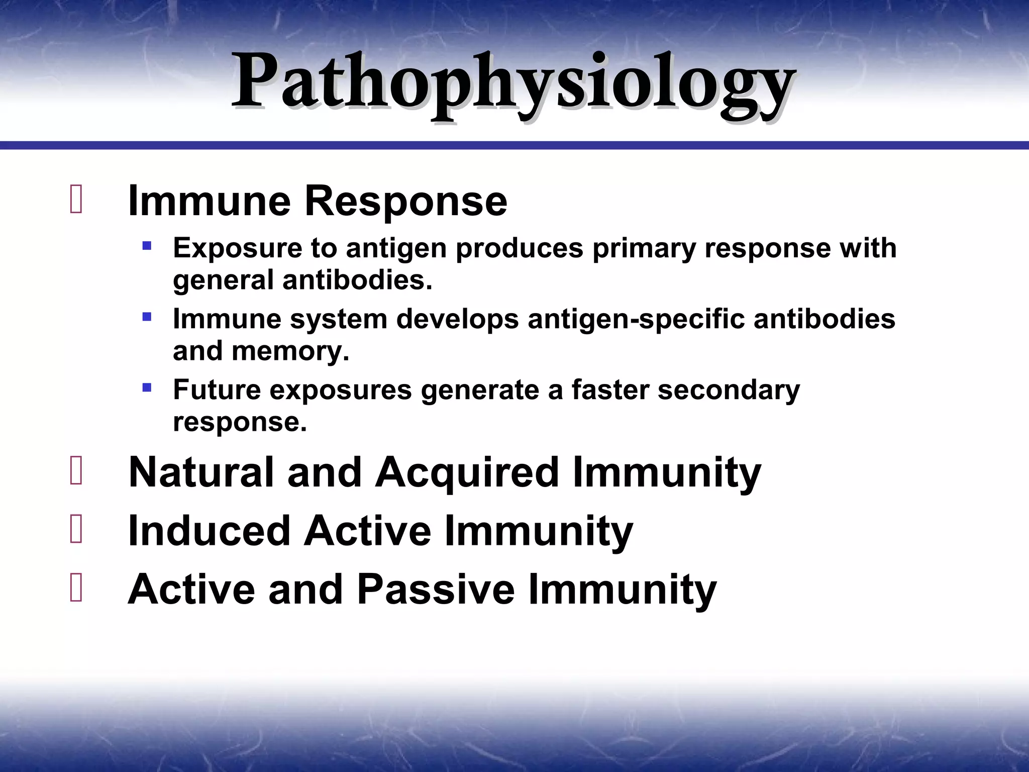 Pathophysiology
   Immune Response
     Exposure to antigen produces primary response with
      general antibodies.
     Immune system develops antigen-specific antibodies
      and memory.
     Future exposures generate a faster secondary
      response.
   Natural and Acquired Immunity
   Induced Active Immunity
   Active and Passive Immunity
 
