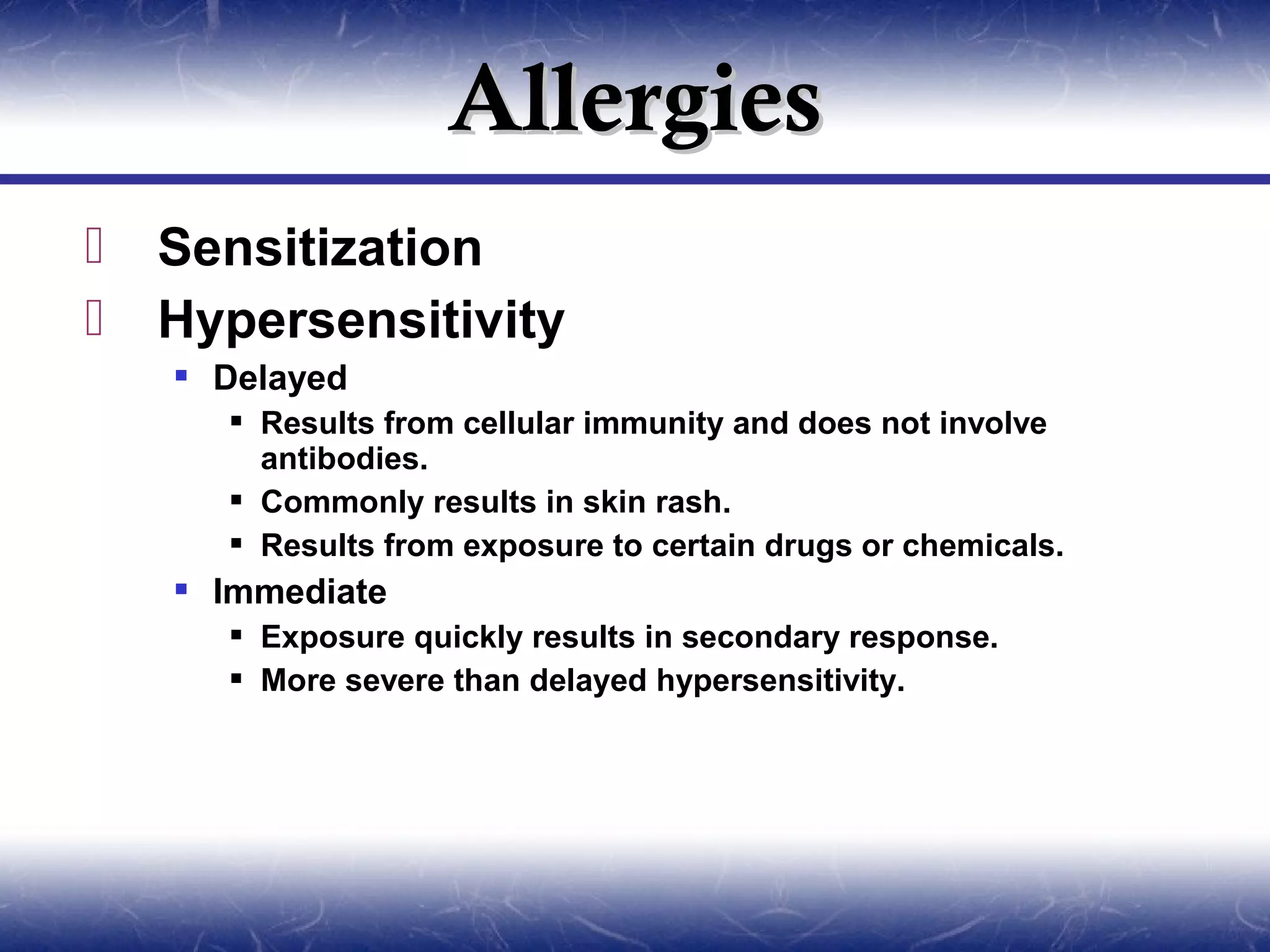 Allergies
   Sensitization
   Hypersensitivity
     Delayed
       Results from cellular immunity and does not involve
        antibodies.
       Commonly results in skin rash.
       Results from exposure to certain drugs or chemicals.
     Immediate
       Exposure quickly results in secondary response.
       More severe than delayed hypersensitivity.
 