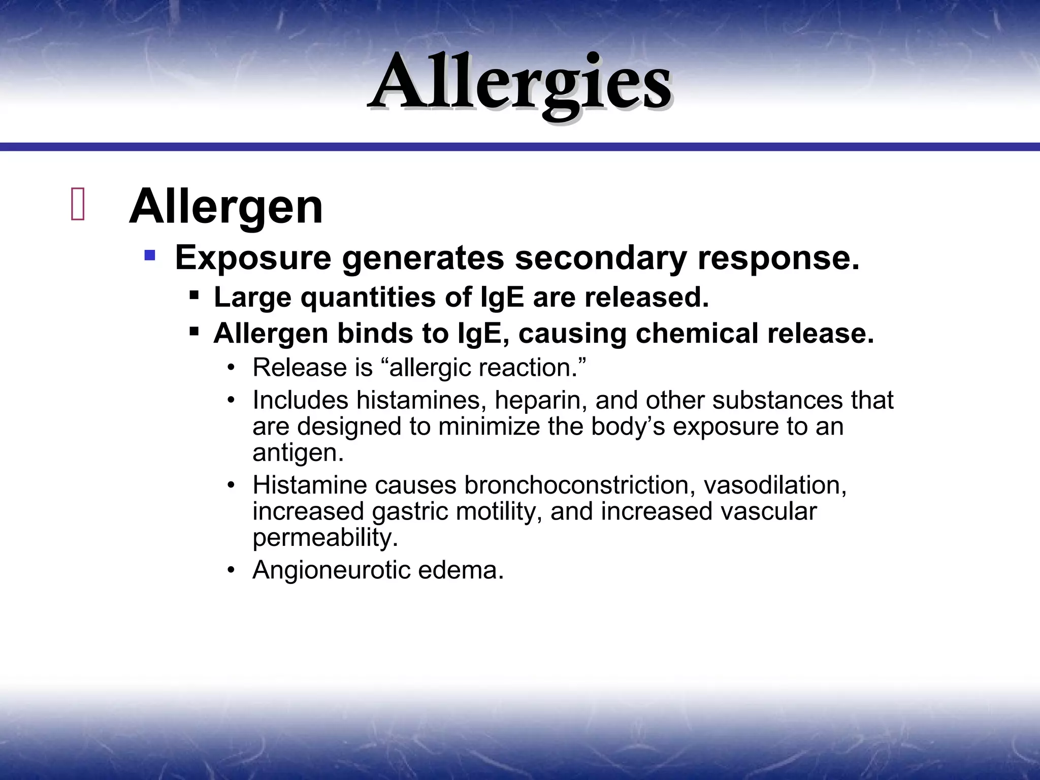 Allergies
 Allergen
   Exposure generates secondary response.
     Large quantities of IgE are released.
     Allergen binds to IgE, causing chemical release.
      • Release is “allergic reaction.”
      • Includes histamines, heparin, and other substances that
        are designed to minimize the body’s exposure to an
        antigen.
      • Histamine causes bronchoconstriction, vasodilation,
        increased gastric motility, and increased vascular
        permeability.
      • Angioneurotic edema.
 