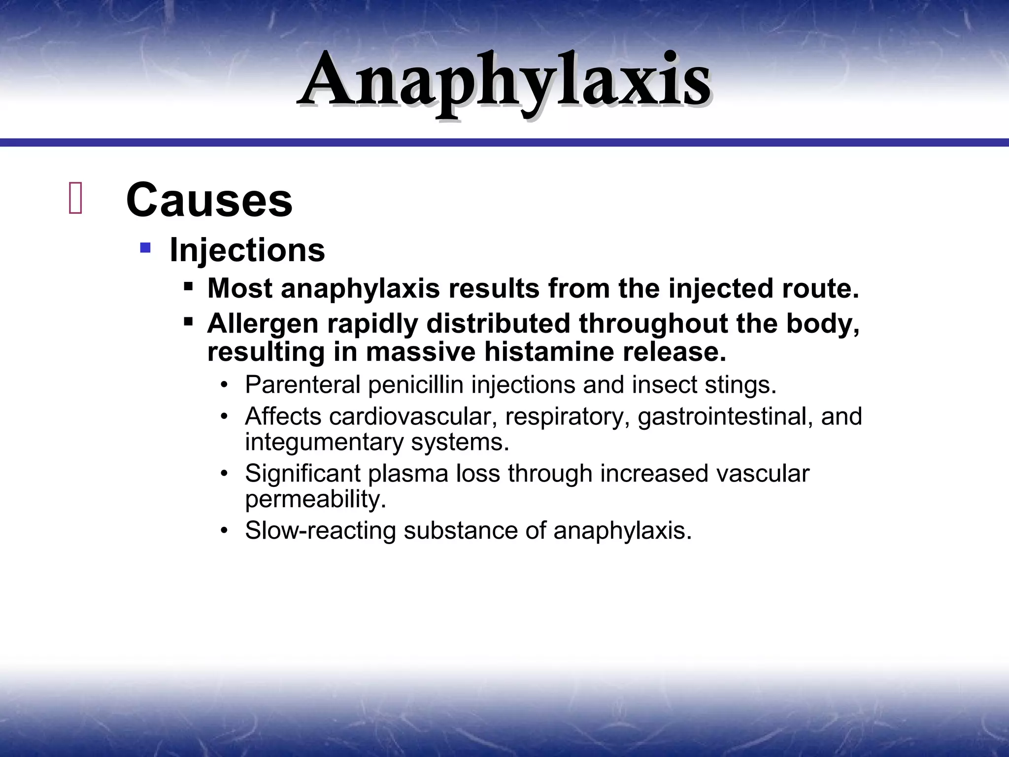 Anaphylaxis
 Causes
   Injections
     Most anaphylaxis results from the injected route.
     Allergen rapidly distributed throughout the body,
      resulting in massive histamine release.
       • Parenteral penicillin injections and insect stings.
       • Affects cardiovascular, respiratory, gastrointestinal, and
         integumentary systems.
       • Significant plasma loss through increased vascular
         permeability.
       • Slow-reacting substance of anaphylaxis.
 