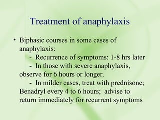 Treatment of anaphylaxis Biphasic courses in some cases of anaphylaxis: -  Recurrence of symptoms: 1-8 hrs later -  In those with severe anaphylaxis, observe for 6 hours or longer. -  In milder cases, treat with prednisone;  Benadryl every 4 to 6 hours;  advise to return immediately for recurrent symptoms 