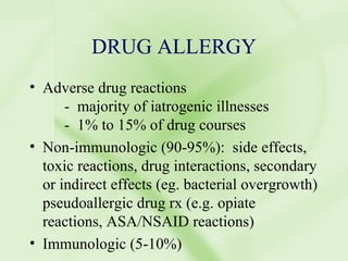 DRUG ALLERGY Adverse drug reactions -  majority of iatrogenic illnesses -  1% to 15% of drug courses Non-immunologic (90-95%):  side effects, toxic reactions, drug interactions, secondary or indirect effects (eg. bacterial overgrowth) pseudoallergic drug rx (e.g. opiate reactions, ASA/NSAID reactions) Immunologic (5-10%) 