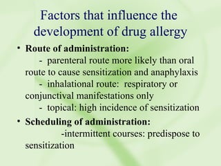 Factors that influence the  development of drug allergy Route of administration: -  parenteral route more likely than oral route to cause sensitization and anaphylaxis -  inhalational route:  respiratory or conjunctival manifestations only -  topical: high incidence of sensitization Scheduling of administration: -intermittent courses: predispose to sensitization  