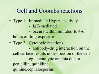 Gell and Coombs reactions Type 1:  Immediate Hypersensitivity -  IgE-mediated -  occurs within minutes  to 4-6 hours of drug exposure Type 2:  Cytotoxic reactions -  antibody-drug interaction on the cell surface results in destruction of the cell eg.  hemolytic anemia due to penicillin, quinidine, quinine,cephalosporins 