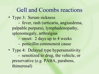 Gell and Coombs reactions Type 3:  Serum sickness -  fever, rash (urticaria, angioedema, palpable purpura), lymphadenopathy, splenomegaly, arthralgias -  onset:  2 days up to 4 weeks -  penicillin commonest cause Type 4:  Delayed type hypersensitivity -  sensitized to drug, the vehicle, or preservative (e.g. PABA, parabens, thimerosal) 