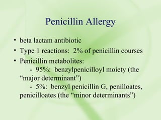 Penicillin Allergy beta lactam antibiotic Type 1 reactions:  2% of penicillin courses Penicillin metabolites: -  95%:  benzylpenicilloyl moiety (the “major determinant”) -  5%:  benzyl penicillin G, penilloates, penicilloates (the “minor determinants”) 