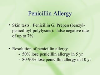 Penicillin Allergy Skin tests:  Penicillin G, Prepen (benzyl-penicilloyl-polylysine):  false negative rate of up to 7% Resolution of penicillin allergy -  50% lose penicillin allergy in 5 yr -  80-90% lose penicillin allergy in 10 yr 
