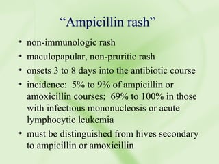 “ Ampicillin rash” non-immunologic rash maculopapular, non-pruritic rash onsets 3 to 8 days into the antibiotic course incidence:  5% to 9% of ampicillin or amoxicillin courses;  69% to 100% in those with infectious mononucleosis or acute lymphocytic leukemia must be distinguished from hives secondary to ampicillin or amoxicillin 