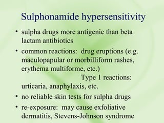 Sulphonamide hypersensitivity sulpha drugs more antigenic than beta lactam antibiotics common reactions:  drug eruptions (e.g. maculopapular or morbilliform rashes, erythema multiforme, etc.) Type 1 reactions:  urticaria, anaphylaxis, etc. no reliable skin tests for sulpha drugs re-exposure:  may cause exfoliative dermatitis, Stevens-Johnson syndrome 
