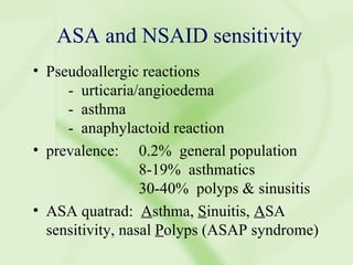 ASA and NSAID sensitivity Pseudoallergic reactions -  urticaria/angioedema -  asthma -  anaphylactoid reaction prevalence: 0.2%  general population 8-19%  asthmatics 30-40%  polyps & sinusitis ASA quatrad:  A sthma,  S inuitis,  A SA sensitivity, nasal  P olyps (ASAP syndrome) 