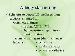 Allergy skin testing Skin tests to detect IgE-mediated drug reactions is limited to: Complete antigens - insulin, ACTH, PTH - chymopapain, streptokinase -  foreign antisera  Incomplete antigens (drugs acting as  haptens) -  penicillins -  local anesthetics  -  general anesthetics 