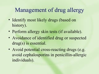 Management of drug allergy Identify most likely drugs (based on history). Perform allergy skin tests (if available). Avoidance of identified drug or suspected drug(s) is essential. Avoid potential cross-reacting drugs (e.g. avoid cephalosporins in penicillin-allergic individuals). 