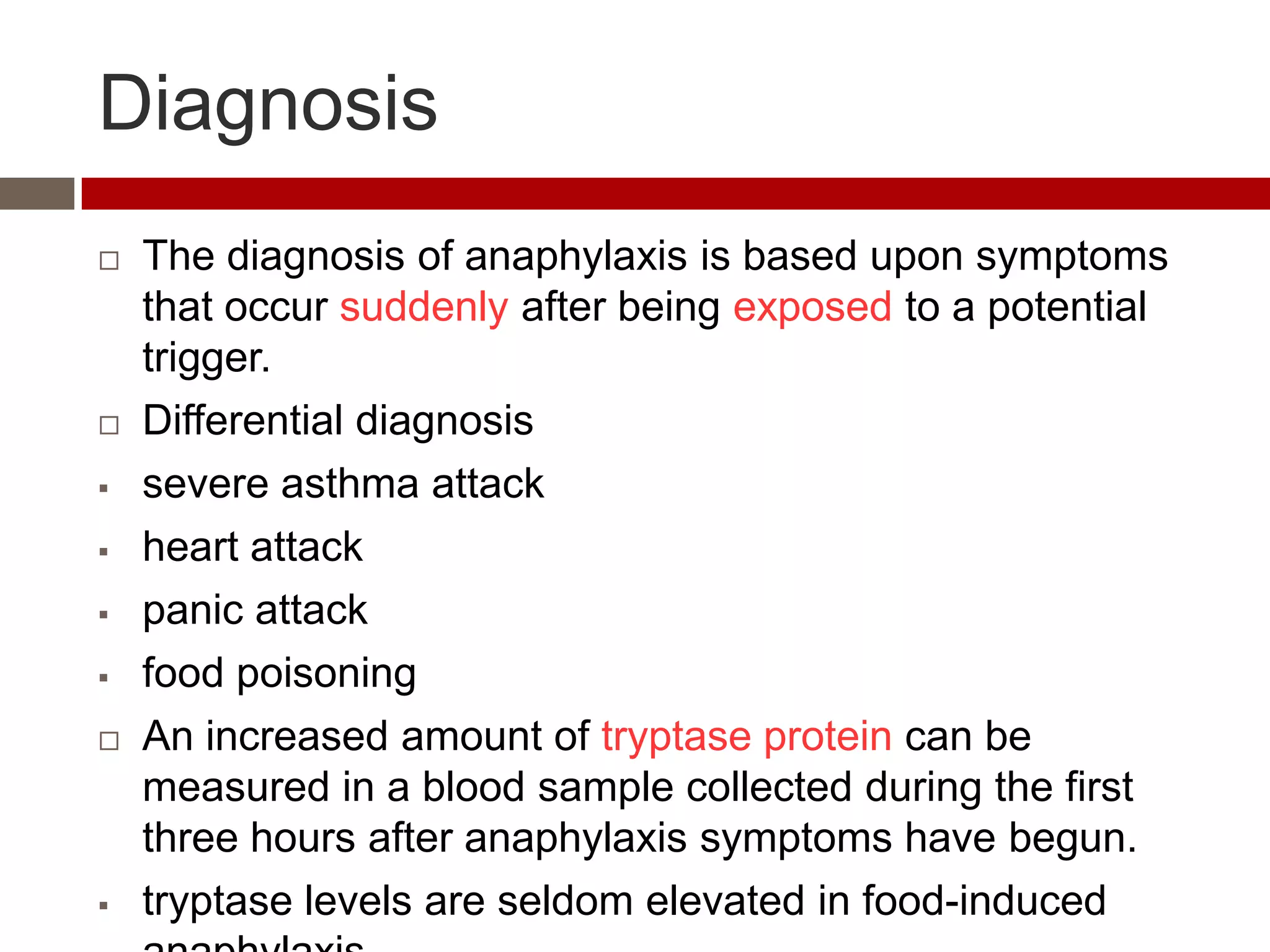 Diagnosis
   The diagnosis of anaphylaxis is based upon symptoms
    that occur suddenly after being exposed to a potential
    trigger.
   Differential diagnosis
   severe asthma attack
   heart attack
   panic attack
   food poisoning
   An increased amount of tryptase protein can be
    measured in a blood sample collected during the first
    three hours after anaphylaxis symptoms have begun.
   tryptase levels are seldom elevated in food-induced
 